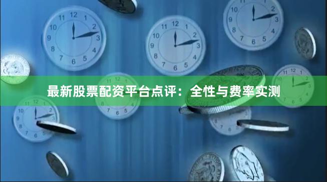 最新股票配资平台点评：全性与费率实测
