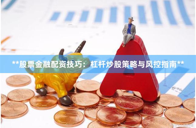**股票金融配资技巧：杠杆炒股策略与风控指南**
